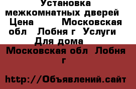 Установка межкомнатных дверей › Цена ­ 10 - Московская обл., Лобня г. Услуги » Для дома   . Московская обл.,Лобня г.